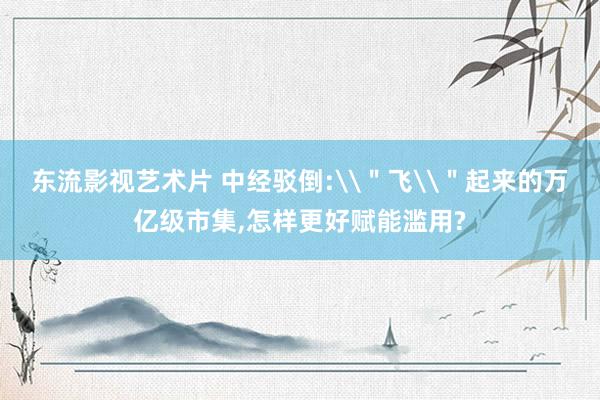 东流影视艺术片 中经驳倒:\＂飞\＂起来的万亿级市集，怎样更好赋能滥用?