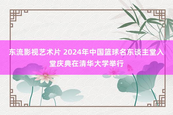 东流影视艺术片 2024年中国篮球名东谈主堂入堂庆典在清华大学举行