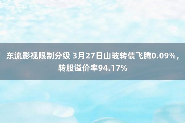 东流影视限制分级 3月27日山玻转债飞腾0.09%，转股溢价率94.17%