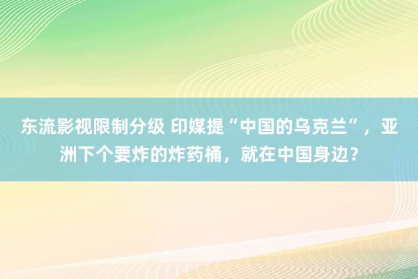 东流影视限制分级 印媒提“中国的乌克兰”，亚洲下个要炸的炸药桶，就在中国身边？