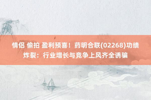 情侣 偷拍 盈利预喜！药明合联(02268)功绩炸裂：行业增长与竞争上风齐全诱骗