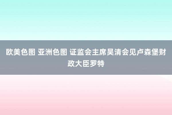 欧美色图 亚洲色图 证监会主席吴清会见卢森堡财政大臣罗特