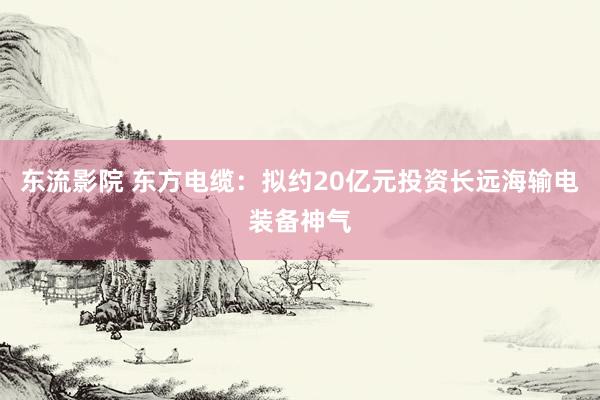 东流影院 东方电缆：拟约20亿元投资长远海输电装备神气
