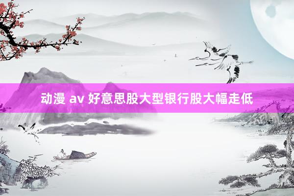 动漫 av 好意思股大型银行股大幅走低