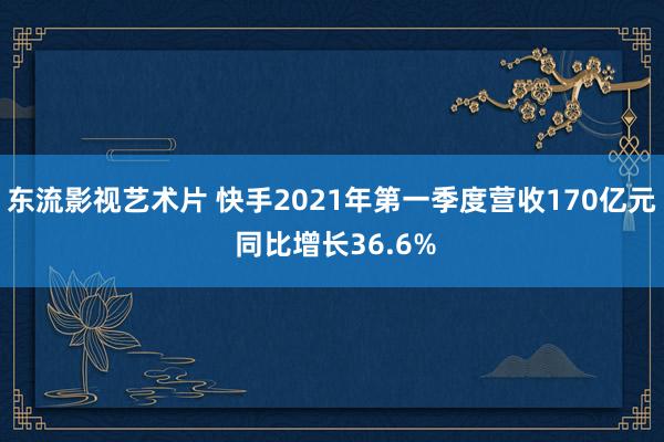 东流影视艺术片 快手2021年第一季度营收170亿元 同比增长36.6%