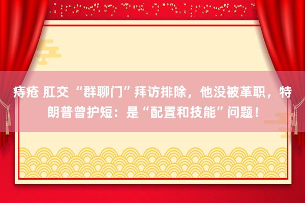 痔疮 肛交 “群聊门”拜访排除，他没被革职，特朗普曾护短：是“配置和技能”问题！