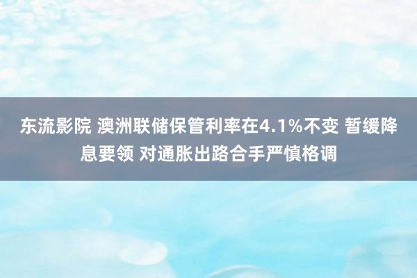 东流影院 澳洲联储保管利率在4.1%不变 暂缓降息要领 对通胀出路合手严慎格调