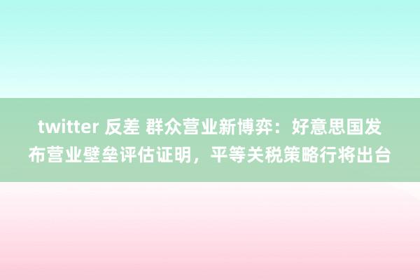 twitter 反差 群众营业新博弈：好意思国发布营业壁垒评估证明，平等关税策略行将出台