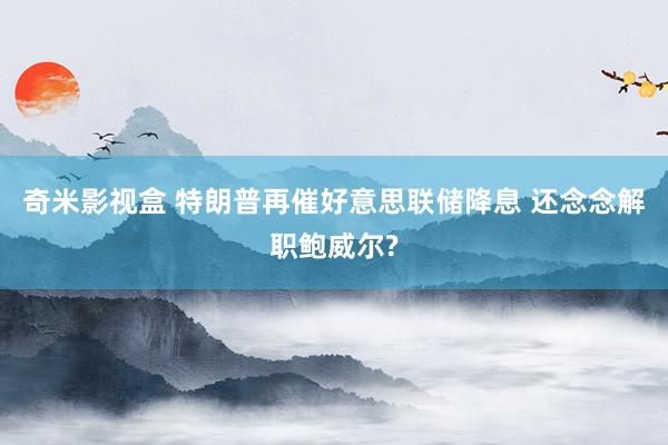 奇米影视盒 特朗普再催好意思联储降息 还念念解职鲍威尔?