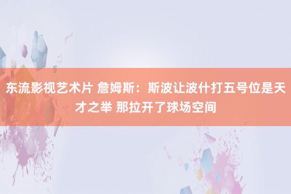 东流影视艺术片 詹姆斯：斯波让波什打五号位是天才之举 那拉开了球场空间