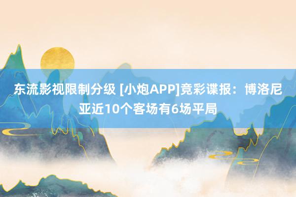 东流影视限制分级 [小炮APP]竞彩谍报：博洛尼亚近10个客场有6场平局